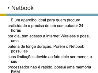 • Netbook
  É um aparelho ideal para quem procura
praticidade e precisa de um computador 24
  horas
por dia, tem acesso a internet Wireless e possui
  uma
bateria de longa duração. Porém o Netbook
  possui as
suas limitações devido ao fato dele ser menor, o
  seu
processador não é rápido, possui uma memória
 