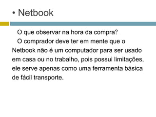 • Netbook
  O que observar na hora da compra?
  O comprador deve ter em mente que o
Netbook não é um computador para ser usado
em casa ou no trabalho, pois possui limitações,
ele serve apenas como uma ferramenta básica
de fácil transporte.
 