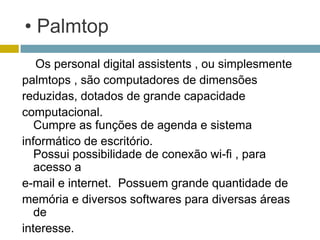 • Palmtop
   Os personal digital assistents , ou simplesmente
palmtops , são computadores de dimensões
reduzidas, dotados de grande capacidade
computacional.
   Cumpre as funções de agenda e sistema
informático de escritório.
   Possui possibilidade de conexão wi-fi , para
   acesso a
e-mail e internet. Possuem grande quantidade de
memória e diversos softwares para diversas áreas
   de
interesse.
 