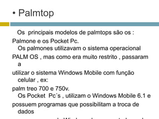 • Palmtop
  Os principais modelos de palmtops são os :
Palmone e os Pocket Pc.
  Os palmones utilizavam o sistema operacional
PALM OS , mas como era muito restrito , passaram
  a
utilizar o sistema Windows Mobile com função
  celular , ex:
palm treo 700 e 750v.
  Os Pocket Pc´s , utilizam o Windows Mobile 6.1 e
possuem programas que possibilitam a troca de
  dados
 