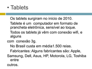 • Tablets
  Os tablets surgiram no início de 2010.
  Tablete é um computador em formato de
  prancheta eletrônica, sensível ao toque.
  Todos os tablets já vêm com conexão wifi, e
  alguns
com conexão 3g.
  No Brasil custa em média1.500 reias.
  Fabricantes: Alguns fabricantes são: Apple,
Samsung, Dell, Asus, HP, Motorola, LG, Toshiba
  entre
outros.
 