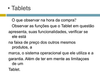 • Tablets
  O que observar na hora da compra?
  Observar as funções que o Tablet em questão
apresenta, suas funcionalidades, verificar se
  ele está
na faixa de preço dos outros mesmos
  produtos, a
marca, o sistema operacional que ele utiliza e a
garantia. Além de ter em mente as limitaçoes
  de um
Tablet.
 