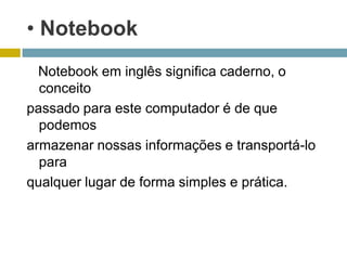 • Notebook
  Notebook em inglês significa caderno, o
  conceito
passado para este computador é de que
  podemos
armazenar nossas informações e transportá-lo
  para
qualquer lugar de forma simples e prática.
 