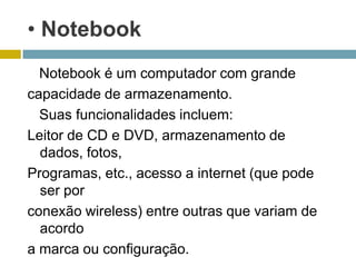 • Notebook
  Notebook é um computador com grande
capacidade de armazenamento.
  Suas funcionalidades incluem:
Leitor de CD e DVD, armazenamento de
  dados, fotos,
Programas, etc., acesso a internet (que pode
  ser por
conexão wireless) entre outras que variam de
  acordo
a marca ou configuração.
 