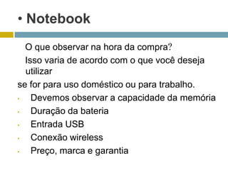 • Notebook
  O que observar na hora da compra?
  Isso varia de acordo com o que você deseja
  utilizar
se for para uso doméstico ou para trabalho.
•   Devemos observar a capacidade da memória
•   Duração da bateria
•   Entrada USB
•   Conexão wireless
•   Preço, marca e garantia
 