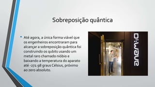 Sobreposição quântica
• Até agora, a única forma viável que
os engenheiros encontraram para
alcançar a sobreposição quântica foi
construindo os qubits usando um
metal raro chamado nióbio e
baixando a temperatura do aparato
até -272.98 graus Célsius, próximo
ao zero absoluto.
 