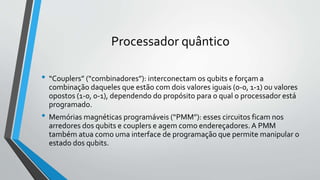 Processador quântico
• “Couplers” (“combinadores”): interconectam os qubits e forçam a
combinação daqueles que estão com dois valores iguais (0-0, 1-1) ou valores
opostos (1-0, 0-1), dependendo do propósito para o qual o processador está
programado.
• Memórias magnéticas programáveis (“PMM”): esses circuitos ficam nos
arredores dos qubits e couplers e agem como endereçadores. A PMM
também atua como uma interface de programação que permite manipular o
estado dos qubits.
 