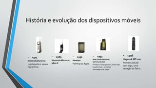 História e evolução dos dispositivos móveis
• 1989
Motorola Microtac
9800 X
• 1992
Newton
Palmtop da Apple.
• 1996
Hagenuk MT-200
Primeiro celular
com jogo, uma
variação doTetris.
• 1993
IBM Simon Personal
Communicator
Primeiro ”smartphone”, tinha tela
touchscreen , e-mails e
mensagens de pager.
• 1974
Motorola DynaTac
13 polegadas e pesava
794 gramas.
 