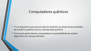 Computadores quânticos
• É um dispositivo que executa cálculos fazendo uso direto de propriedades
da mecânica quântica como a sobreposição quântica
• O principal ganho desses computadores é a possibilidade de resolver
algoritmos num tempo eficiente.
 