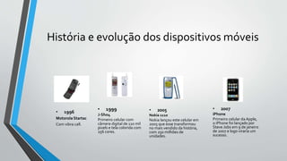 História e evolução dos dispositivos móveis
• 1996
Motorola Startac
Com vibra call.
• 1999
J-Sho4
Primeiro celular com
câm...