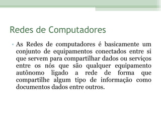 Redes de Computadores As Redes de computadores é basicamente um conjunto de equipamentos conectados entre si que servem para compartilhar dados ou serviços entre os nós que são qualquer equipamento autônomo ligado a rede de forma que compartilhe algum tipo de informação como documentos dados entre outros. 
