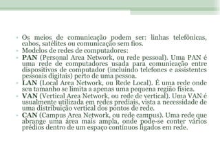 Os meios de comunicação podem ser: linhas telefônicas, cabos, satélites ou comunicação sem fios. Modelos de redes de computadores: PAN  (Personal Area Network, ou rede pessoal). Uma PAN é uma rede de computadores usada para comunicação entre dispositivos de computador (incluindo telefones e assistentes pessoais digitais) perto de uma pessoa. LAN  (Local Area Network, ou Rede Local). É uma rede onde seu tamanho se limita a apenas uma pequena região física. VAN  (Vertical Area Network, ou rede de vertical). Uma VAN é usualmente utilizada em redes prediais, vista a necessidade de uma distribuição vertical dos pontos de rede. CAN  (Campus Area Network, ou rede campus). Uma rede que abrange uma área mais ampla, onde pode-se conter vários prédios dentro de um espaço contínuos ligados em rede. 