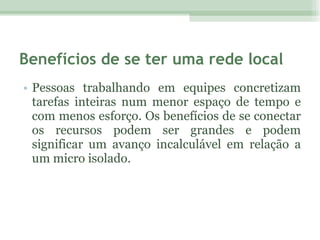 Benefícios de se ter uma rede local Pessoas trabalhando em equipes concretizam tarefas inteiras num menor espaço de tempo e com menos esforço. Os benefícios de se conectar os recursos podem ser grandes e podem significar um avanço incalculável em relação a um micro isolado.  