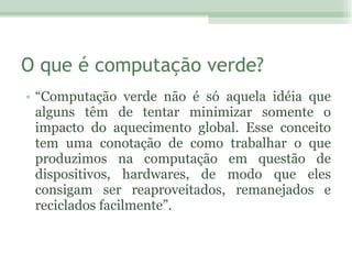 O que é computação verde? “ Computação verde não é só aquela idéia que alguns têm de tentar minimizar somente o impacto do aquecimento global. Esse conceito tem uma conotação de como trabalhar o que produzimos na computação em questão de dispositivos, hardwares, de modo que eles consigam ser reaproveitados, remanejados e reciclados facilmente”. 