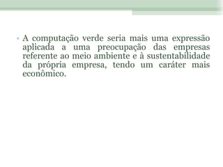 A computação verde seria mais uma expressão aplicada a uma preocupação das empresas referente ao meio ambiente e à sustentabilidade da própria empresa, tendo um caráter mais econômico. 