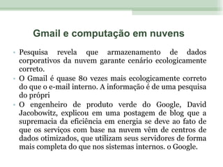 Pesquisa revela que armazenamento de dados corporativos da nuvem garante cenário ecologicamente correto. O Gmail é quase 80 vezes mais ecologicamente correto do que o e-mail interno. A informação é de uma pesquisa do própri O engenheiro de produto verde do Google, David Jacobowitz, explicou em uma postagem de blog que a supremacia da eficiência em energia se deve ao fato de que os serviços com base na nuvem vêm de centros de dados otimizados, que utilizam seus servidores de forma mais completa do que nos sistemas internos. o Google. Gmail e computação em nuvens 