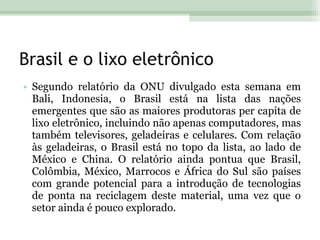 Brasil e o lixo eletrônico Segundo relatório da ONU divulgado esta semana em Bali, Indonesia, o Brasil está na lista das nações emergentes que são as maiores produtoras per capita de lixo eletrônico, incluindo não apenas computadores, mas também televisores, geladeiras e celulares. Com relação às geladeiras, o Brasil está no topo da lista, ao lado de México e China. O relatório ainda pontua que Brasil, Colômbia, México, Marrocos e África do Sul são países com grande potencial para a introdução de tecnologias de ponta na reciclagem deste material, uma vez que o setor ainda é pouco explorado. 