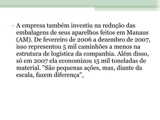A empresa também investiu na redução das embalagens de seus aparelhos feitos em Manaus (AM). De fevereiro de 2006 a dezembro de 2007, isso representou 5 mil caminhões a menos na estrutura de logística da companhia. Além disso, só em 2007 ela economizou 15 mil toneladas de material. "São pequenas ações, mas, diante da escala, fazem diferença", 