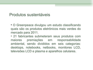 Produtos sustentáveis O Greenpeace divulgou um estudo classificando quais são os produtos eletrônicos mais verdes do mercado para 2011. 21 fabricantes submeteram seus produtos com maiores premiações em responsabilidade ambiental, sendo divididos em seis categorias: desktops, notebooks, netbooks, monitores LCD, televisões LCD e plasma e aparelhos celulares. 