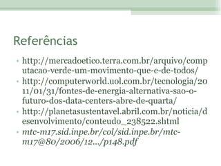Referências http://mercadoetico.terra.com.br/arquivo/computacao-verde-um-movimento-que-e-de-todos/ http://computerworld.uol.com.br/tecnologia/2011/01/31/fontes-de-energia-alternativa-sao-o-futuro-dos-data-centers-abre-de-quarta/ http://planetasustentavel.abril.com.br/noticia/desenvolvimento/conteudo_238522.shtml mtc-m17.sid.inpe.br/col/sid.inpe.br/mtc-m17@80/2006/12.../p148.pdf 