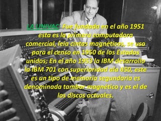 LA UNIVAC: Fue fundada en el año 1951
      esta es la primera computadora
 comercial, leía cintas magnéticas, se uso
   para el censo en 1950 de los Estados
 unidos; En el año 1953 la IBM desarrollo
la IBM 701 con superioridad ala 650, este
   es un tipo de memoria segundaria es
denominada tambor magnético y es el de
             los discos actuales.
 