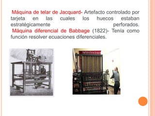 Máquina de telar de Jacquard- Artefacto controlado por 
tarjeta en las cuales los huecos estaban 
estratégicamente perforados. 
Máquina diferencial de Babbage (1822)- Tenía como 
función resolver ecuaciones diferenciales. 
 