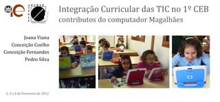 Integração Curricular das TIC no 1º CEB
                                 contributos do computador Magalhães

        Joana Viana
   Conceição Coelho
Conceição Fernandes
         Pedro Silva




 2, 3 e 4 de Fevereiro de 2012
 