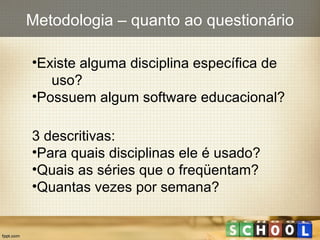Existe alguma disciplina específica de  uso? Possuem algum software educacional? 3 descritivas: Para quais disciplinas ele é usado? Quais as séries que o freqüentam? Quantas vezes por semana? Metodologia – quanto ao questionário 
