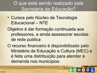 Cursos pelo Núcleo de Tecnologia Educacional – NTE Objetivo é dar formação continuada aos professores, e ainda assessorar escolas de rede publica O recurso financeiro é disponibilizado pelo Ministério de Educação e Cultura (MEC) e é feita uma distribuição para atender à demanda nos municípios. O que está sendo realizado pela Secretaria de Educação? 
