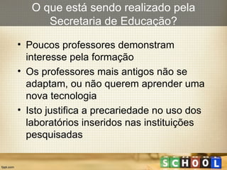 Poucos professores demonstram interesse pela formação Os professores mais antigos não se adaptam, ou não querem aprender uma nova tecnologia Isto justifica a precariedade no uso dos laboratórios inseridos nas instituições pesquisadas O que está sendo realizado pela Secretaria de Educação? 