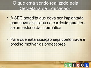 O que está sendo realizado pela Secretaria de Educação? A SEC acredita que deva ser implantada uma nova disciplina ao currículo para ter-se um estudo da informática Para que esta situação seja contornada é preciso motivar os professores 