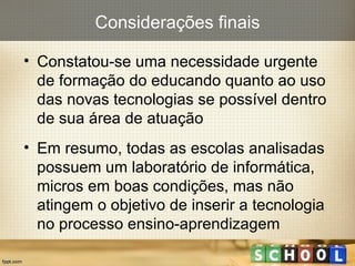 Constatou-se uma necessidade urgente de formação do educando quanto ao uso das novas tecnologias se possível dentro de sua área de atuação Em resumo, todas as escolas analisadas possuem um laboratório de informática,  micros em boas condições, mas não atingem o objetivo de inserir a tecnologia no processo ensino-aprendizagem Considerações finais 