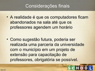 A realidade é que os computadores ficam abandonados na sala até que os professores agendem um horário Como sugestão futura, poderia ser realizada uma parceria da universidade com o município em um projeto de extensão para capacitação de professores, obrigatória se possível. Considerações finais 