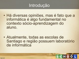 Introdução Há  diversas  opiniões , mas é fato que a informática é algo  fundamental no contexto sócio-aprendizagem do aluno. Atualmente, todas as escolas de Santiago e região possuem laboratório de informática 