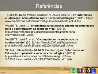 Referências TEIXEIRA, Núbia Polaine Cardoso; ARAUJO, Alberto E.P; " Informática e Educação: uma reflexão sobre novas metodologias ." (2011). http://www.hipertextus.net/volume1/artigo13-nubia-alberto.pdf. Julho. VALENTE, José A.;  "Informática na educação: criando oportunidades para a aprendizagem ao longo da vida ." (2011). http://mecsrv70.mec.gov.br/pontodeencontro/proinfo-forta-shortvalente.pdf . Julho. VALENTE, José A; et al.; " O computador na sociedade do conhecimento ." (2011). http://escola2000.net/futura/textos-proinfo/livro02-Jose%20Valente%20et%20alii.pdf. Julho. VIEIRA, Débora Bitello; NUNES, Denise Regina; " Informática na Educação: o passado e as novas tecnologias ."  (2011). http://debvieira.wikispaces.com/file/view/Aritgo+Inform%C3%A1tica+na+Educa%C3%A7%C3%A3o.pdf.  Julho. 