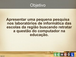 Objetivo Apresentar uma pequena pesquisa nos laboratórios de informática das escolas da região buscando retratar a questão do computador na educação. 