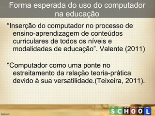 Forma esperada do uso do computador na educação “ Inserção do computador no processo de ensino-aprendizagem de conteúdos curriculares de todos os níveis e modalidades de educação”. Valente (2011)  “ Computador como uma ponte no estreitamento da relação teoria-prática devido à sua versatilidade.(Teixeira, 2011). 
