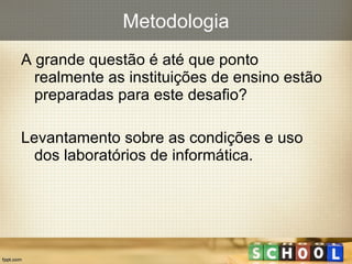 Metodologia A grande questão é até que ponto realmente as instituições de ensino estão preparadas para este desafio? Levantamento sobre as condições e uso dos laboratórios de informática. 