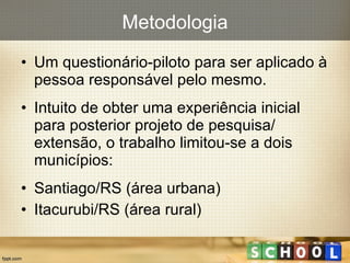 Um questionário-piloto para ser aplicado à pessoa responsável pelo mesmo. Intuito de obter uma experiência inicial para posterior projeto de pesquisa/ extensão, o trabalho limitou-se a dois municípios: Santiago/RS (área urbana) Itacurubi/RS (área rural) Metodologia 