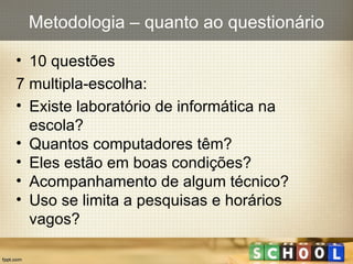 10 questões 7 multipla-escolha: Existe laboratório de informática na  escola? Quantos computadores têm? Eles estão em boas condições? Acompanhamento de algum técnico? Uso se limita a pesquisas e horários  vagos? Metodologia – quanto ao questionário 