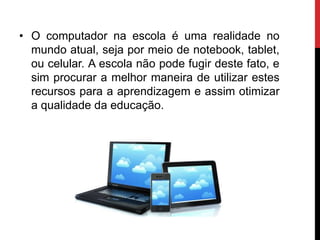 • O computador na escola é uma realidade no
mundo atual, seja por meio de notebook, tablet,
ou celular. A escola não pode fugir deste fato, e
sim procurar a melhor maneira de utilizar estes
recursos para a aprendizagem e assim otimizar
a qualidade da educação.
 
