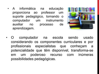 • O computador na escola sendo usado
considerando os componentes curriculares e por
profissionais especialistas que conheçam a
potencialidade que têm disponível, transforma-se
em um poderoso recurso com inúmeras
possibilidades pedagógicas.
• A informática na educação
proporciona ao professor um
suporte pedagógico, tornando o
computador um instrumento
auxiliar no processo de
aprendizagem.
 