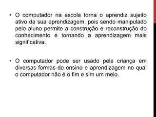 • O computador na escola torna o aprendiz sujeito
ativo da sua aprendizagem, pois sendo manipulado
pelo aluno permite a construção e reconstrução do
conhecimento e tornando a aprendizagem mais
significativa.
• O computador pode ser usado pela criança em
diversas formas de ensino e aprendizagem no qual
o computador não é o fim e sim um meio.
 