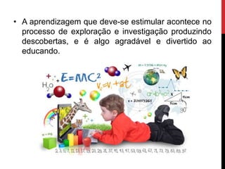 • A aprendizagem que deve-se estimular acontece no
processo de exploração e investigação produzindo
descobertas, e é algo agradável e divertido ao
educando.
 
