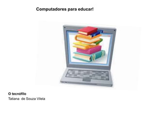 O tecnófilo
Tatiana de Souza Vilela
Computadores para educar!
 