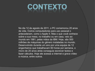 ContextoNo dia 12 de agosto de 2011, o PC comemorou 20 anos de vida. Outros computadores para uso pessoal o antecederam, como o Apple II. Mas o que você conhece sobre a sua mesa, no trabalho ou em casa, veio ao mundo em 1981, pelas mãos da IBM. Hoje, são 500 milhões de máquinas do gênero instaladas no mundo.Desenvolvido durante um ano por uma equipe de 12 engenheiros que trabalhavam 60 horas por semana, o micro de 20 anos atrás conseguia escrever textos e fazer cálculos. Hoje ele acessa a internet e grava vídeo e música, entre outros.