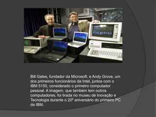 Bill Gates, fundador da Microsoft, e Andy Grove, um dos primeiros funcionários da Intel, juntos com o IBM 5150, considerado o primeiro computador pessoal. A imagem, que também tem outros computadores, foi tirada no museu de Inovação e Tecnologia durante o 20º aniversário do primeiro PC da IBM.