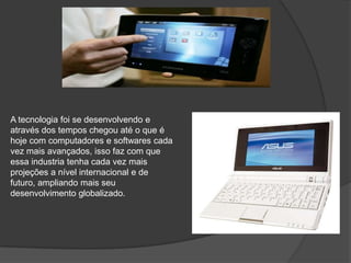 A tecnologia foi se desenvolvendo e através dos tempos chegou até o que é hoje com computadores e softwares cada vez mais avançados, isso faz com que essa industria tenha cada vez mais projeções a nível internacional e de futuro, ampliando mais seu desenvolvimento globalizado.