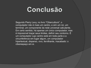 ConclusãoSegundo Pierry Levy, no livro "Cibercultura", o computador não é mais um centro, e sim um nó, um terminal, um componente da rede universal calculante. Em certo sentido, há apenas um único computador, mas é impossível traçar seus limites, definir seu contorno. É um computador cujo centro está em toda parte e a circunferência em lugar algum, um computador hipertextual, disperso, vivo, fervilhante, inacabado: o ciberespaço em si.