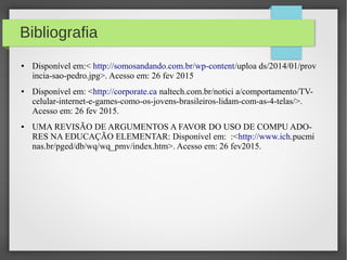 Bibliografia
● Disponível em:< http://somosandando.com.br/wp-content/uploa ds/2014/01/prov
incia-sao-pedro.jpg>. Acesso em: 26 fev 2015
● Disponível em: <http://corporate.ca naltech.com.br/notici a/comportamento/TV-
celular-internet-e-games-como-os-jovens-brasileiros-lidam-com-as-4-telas/>.
Acesso em: 26 fev 2015.
● UMA REVISÃO DE ARGUMENTOS A FAVOR DO USO DE COMPU ADO-
RES NA EDUCAÇÃO ELEMENTAR: Disponível em: :<http://www.ich.pucmi
nas.br/pged/db/wq/wq_pmv/index.htm>. Acesso em: 26 fev2015.
 